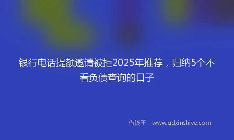 银行电话提额邀请被拒2025年推荐，归纳5个不看负债查询的口子