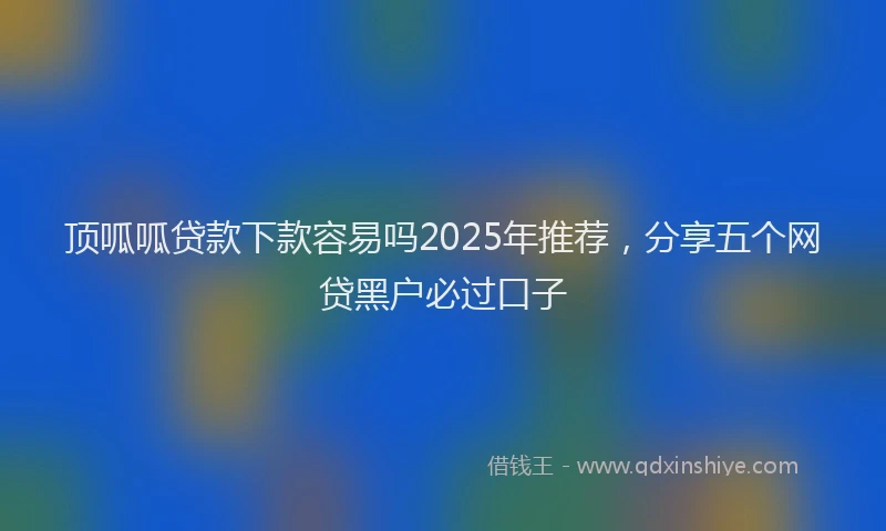 顶呱呱贷款下款容易吗2025年推荐，分享五个网贷黑户必过口子