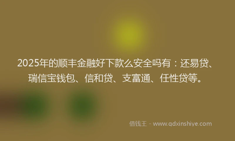 2025年的顺丰金融好下款么安全吗有：还易贷、瑞信宝钱包、信和贷、支富通、任性贷等。