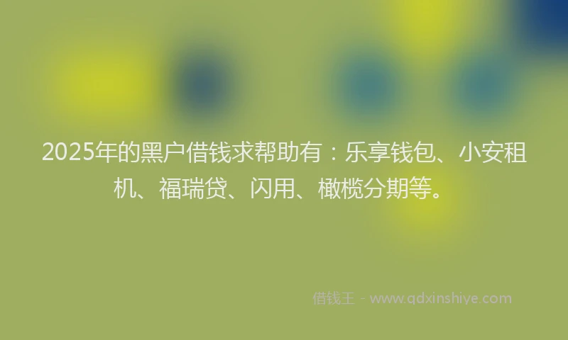 2025年的黑户借钱求帮助有：乐享钱包、小安租机、福瑞贷、闪用、橄榄分期等。