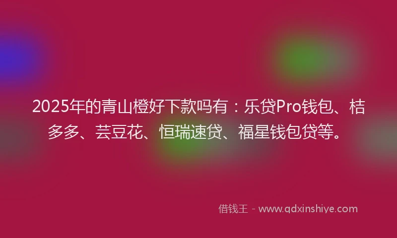 2025年的青山橙好下款吗有：乐贷Pro钱包、桔多多、芸豆花、恒瑞速贷、福星钱包贷等。