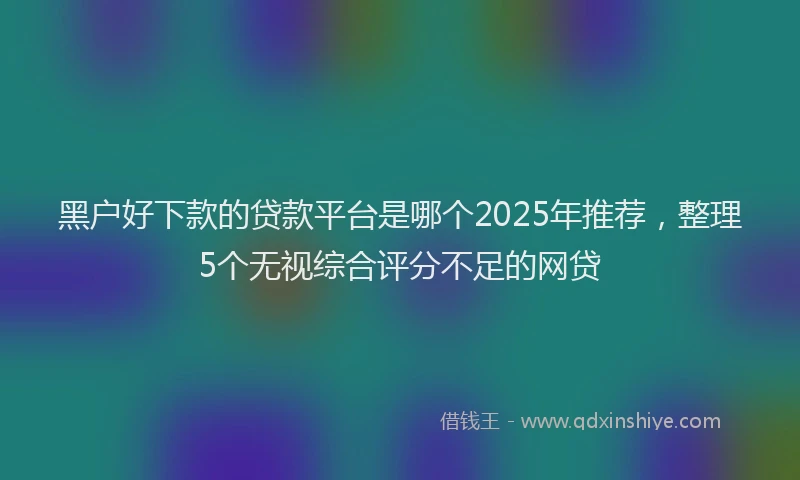 黑户好下款的贷款平台是哪个2025年推荐，整理5个无视综合评分不足的网贷