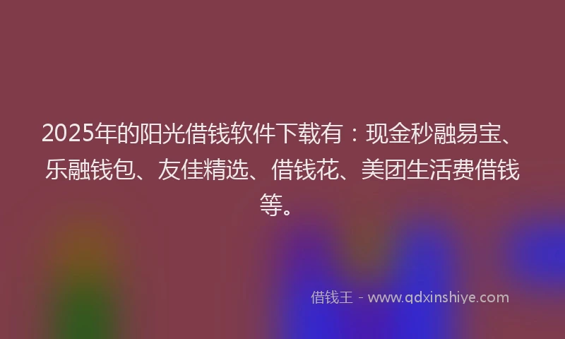 2025年的阳光借钱软件下载有：现金秒融易宝、乐融钱包、友佳精选、借钱花、美团生活费借钱等。