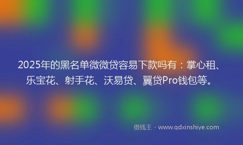 2025年的黑名单微微贷容易下款吗有：掌心租、乐宝花、射手花、沃易贷、翼贷Pro钱包等。