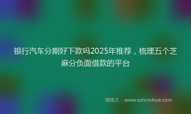 银行汽车分期好下款吗2025年推荐，梳理五个芝麻分负面借款的平台