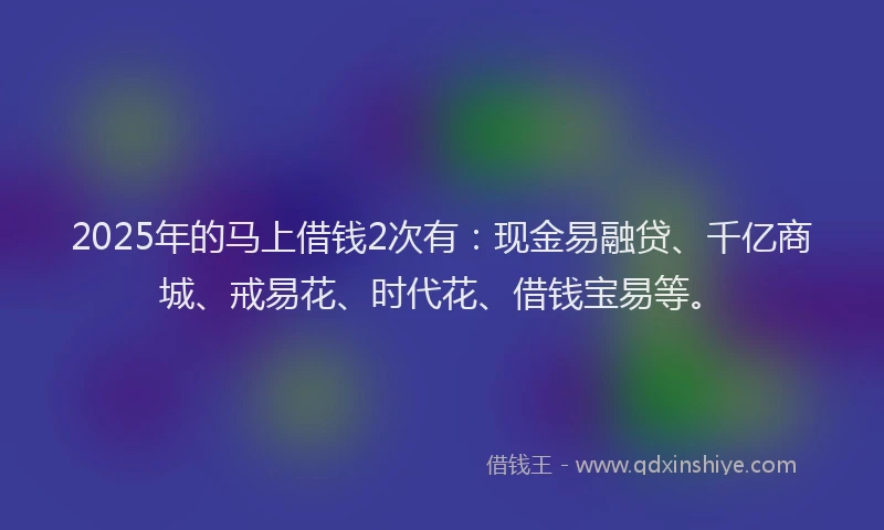 2025年的马上借钱2次有：现金易融贷、千亿商城、戒易花、时代花、借钱宝易等。