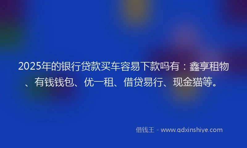 2025年的银行贷款买车容易下款吗有：鑫享租物、有钱钱包、优一租、借贷易行、现金猫等。