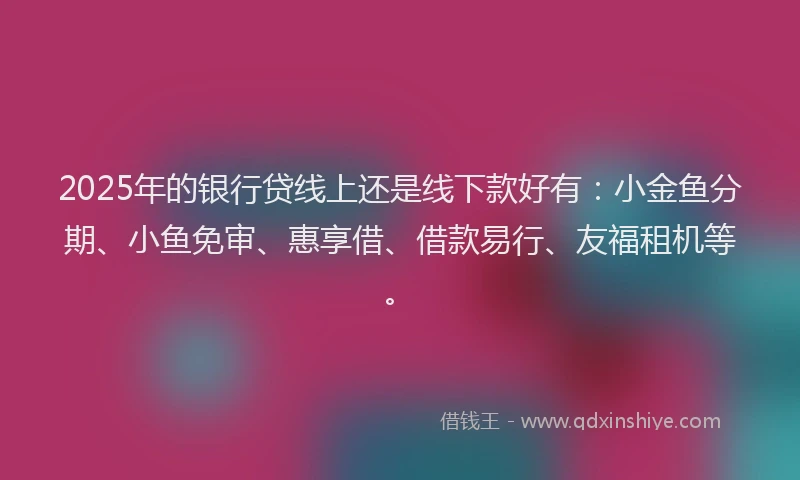 2025年的银行贷线上还是线下款好有：小金鱼分期、小鱼免审、惠享借、借款易行、友福租机等。