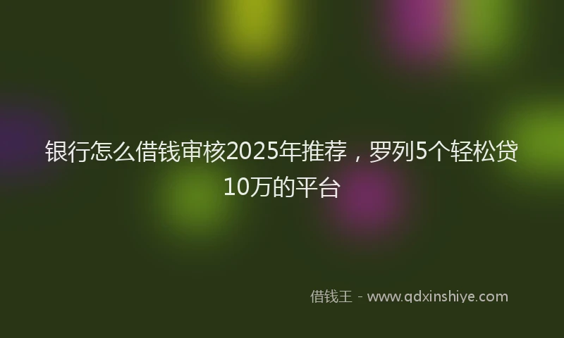 银行怎么借钱审核2025年推荐，罗列5个轻松贷10万的平台