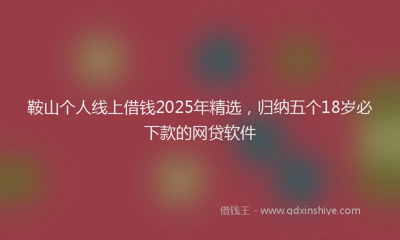 鞍山个人线上借钱2025年精选，归纳五个18岁必下款的网贷软件