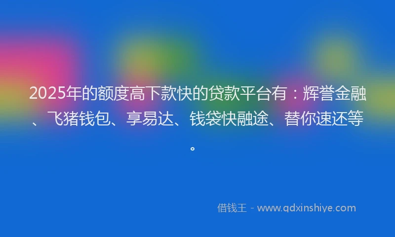 2025年的额度高下款快的贷款平台有：辉誉金融、飞猪钱包、享易达、钱袋快融途、替你速还等。