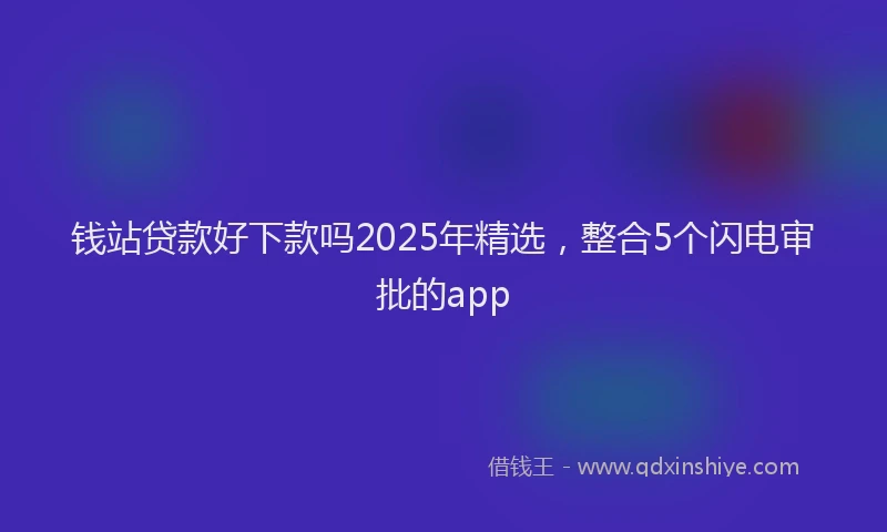 钱站贷款好下款吗2025年精选，整合5个闪电审批的app