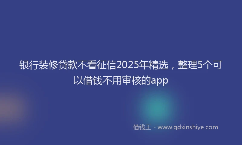 银行装修贷款不看征信2025年精选，整理5个可以借钱不用审核的app