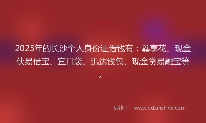 2025年的长沙个人身份证借钱有：鑫享花、现金侠易借宝、宜口袋、迅达钱包、现金贷易融宝等。