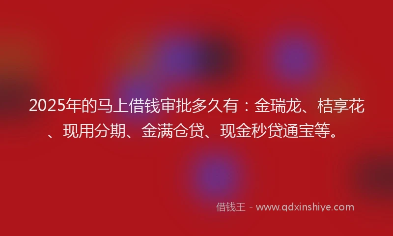 2025年的马上借钱审批多久有：金瑞龙、桔享花、现用分期、金满仓贷、现金秒贷通宝等。