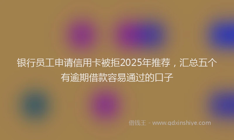 银行员工申请信用卡被拒2025年推荐，汇总五个有逾期借款容易通过的口子