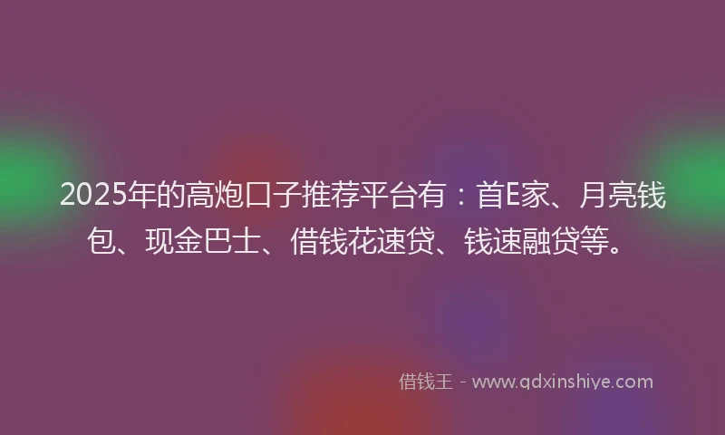 2025年的高炮口子推荐平台有：首E家、月亮钱包、现金巴士、借钱花速贷、钱速融贷等。