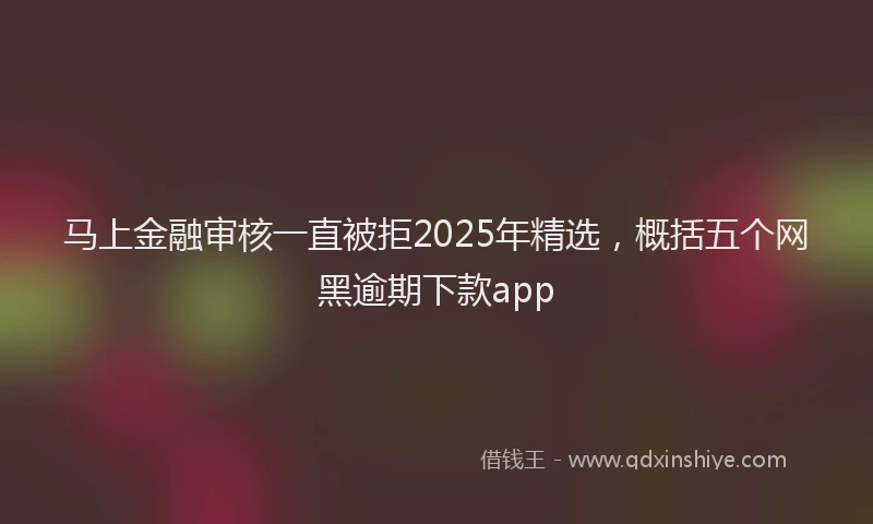 马上金融审核一直被拒2025年精选，概括五个网黑逾期下款app