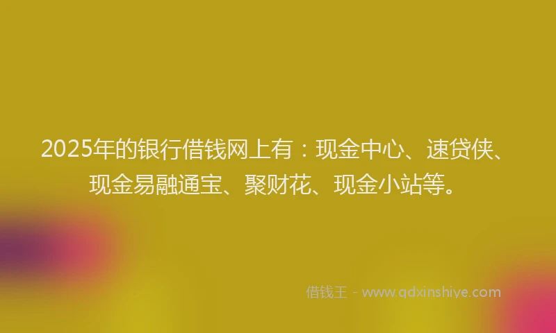 2025年的银行借钱网上有：现金中心、速贷侠、现金易融通宝、聚财花、现金小站等。