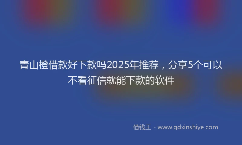 青山橙借款好下款吗2025年推荐，分享5个可以不看征信就能下款的软件