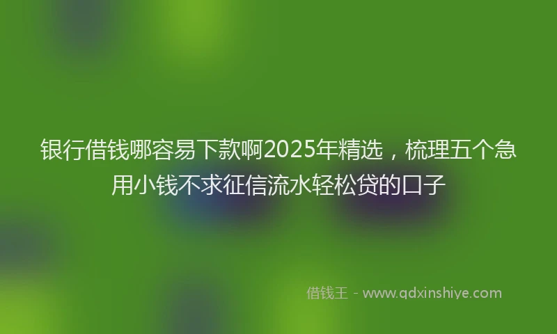 银行借钱哪容易下款啊2025年精选，梳理五个急用小钱不求征信流水轻松贷的口子