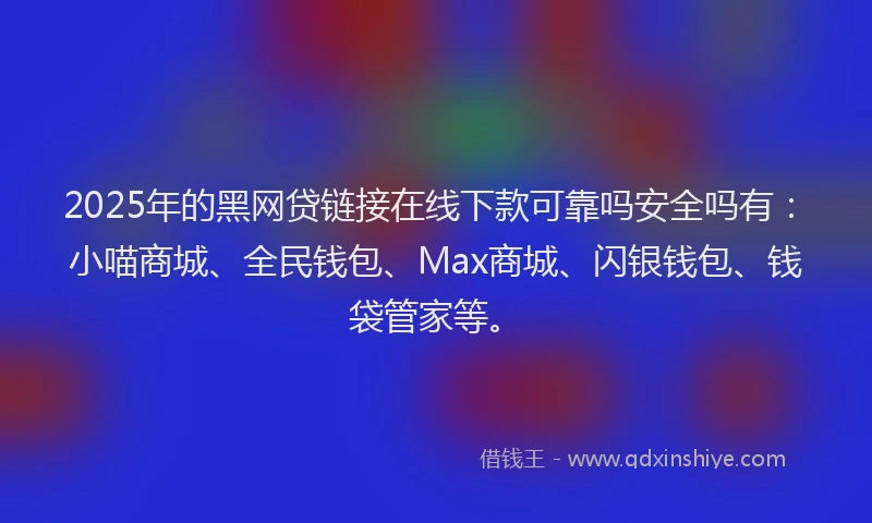 2025年的黑网贷链接在线下款可靠吗安全吗有：小喵商城、全民钱包、Max商城、闪银钱包、钱袋管家等。