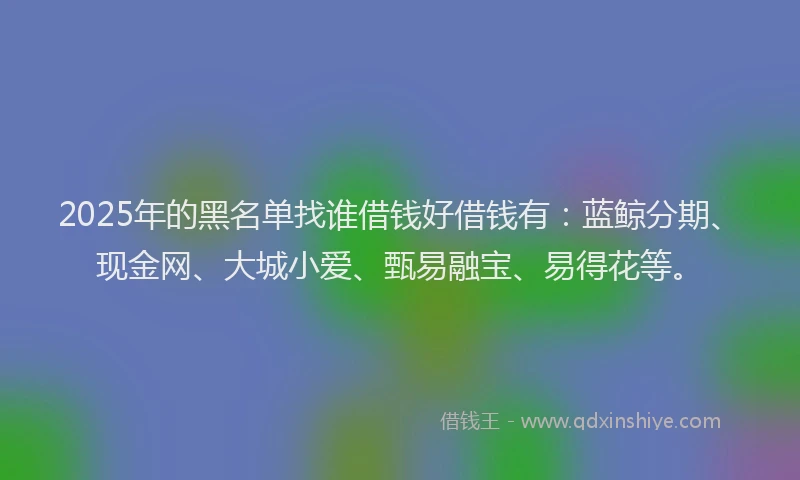 2025年的黑名单找谁借钱好借钱有：蓝鲸分期、现金网、大城小爱、甄易融宝、易得花等。
