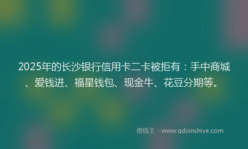 2025年的长沙银行信用卡二卡被拒有：手中商城、爱钱进、福星钱包、现金牛、花豆分期等。