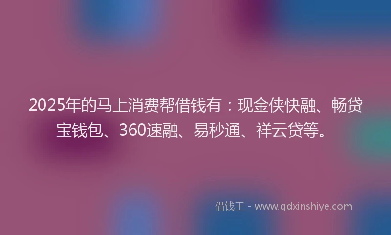 2025年的马上消费帮借钱有：现金侠快融、畅贷宝钱包、360速融、易秒通、祥云贷等。