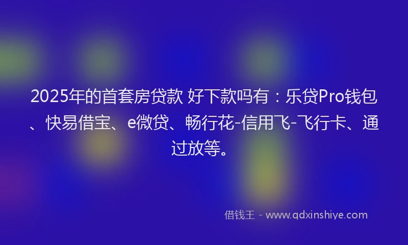 2025年的首套房贷款 好下款吗有：乐贷Pro钱包、快易借宝、e微贷、畅行花-信用飞-飞行卡、通过放等。