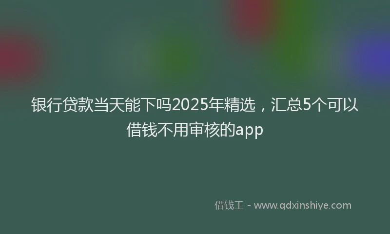 银行贷款当天能下吗2025年精选，汇总5个可以借钱不用审核的app