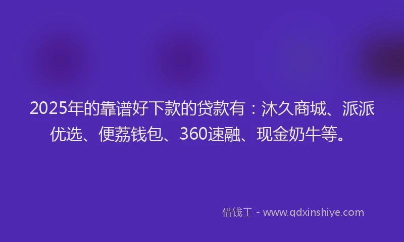 2025年的靠谱好下款的贷款有：沐久商城、派派优选、便荔钱包、360速融、现金奶牛等。