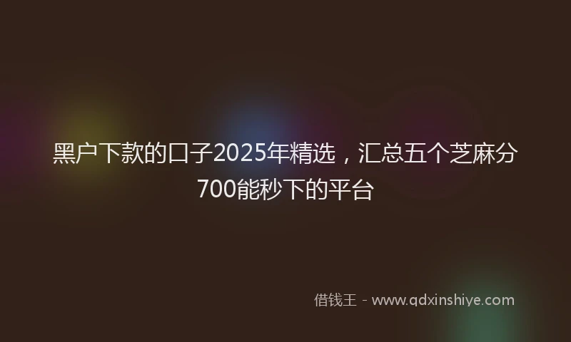 黑户下款的口子2025年精选，汇总五个芝麻分700能秒下的平台