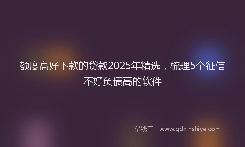 额度高好下款的贷款2025年精选，梳理5个征信不好负债高的软件