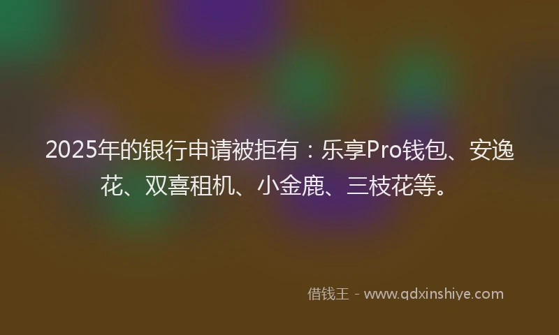 2025年的银行申请被拒有：乐享Pro钱包、安逸花、双喜租机、小金鹿、三枝花等。