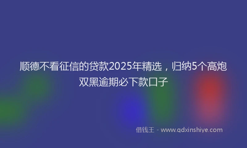顺德不看征信的贷款2025年精选，归纳5个高炮双黑逾期必下款口子