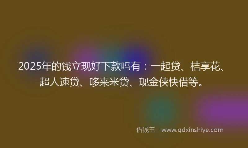 2025年的钱立现好下款吗有：一起贷、桔享花、超人速贷、哆来米贷、现金侠快借等。