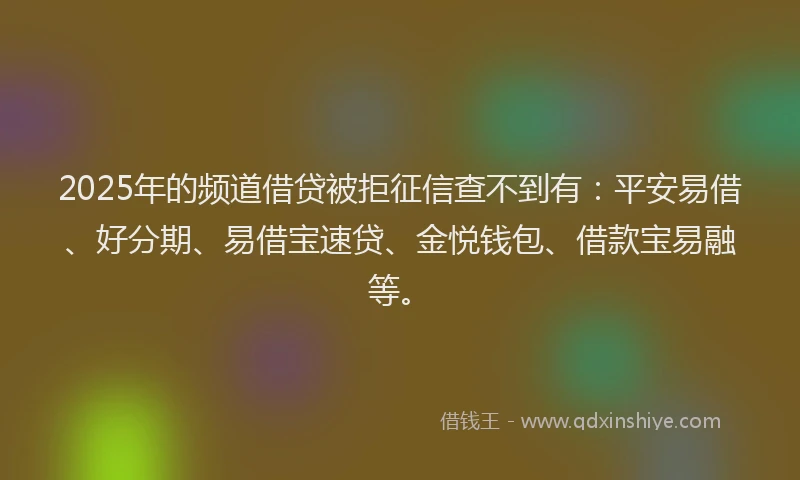 2025年的频道借贷被拒征信查不到有：平安易借、好分期、易借宝速贷、金悦钱包、借款宝易融等。