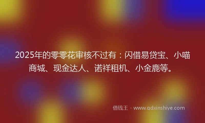 2025年的零零花审核不过有：闪借易贷宝、小喵商城、现金达人、诺祥租机、小金鹿等。