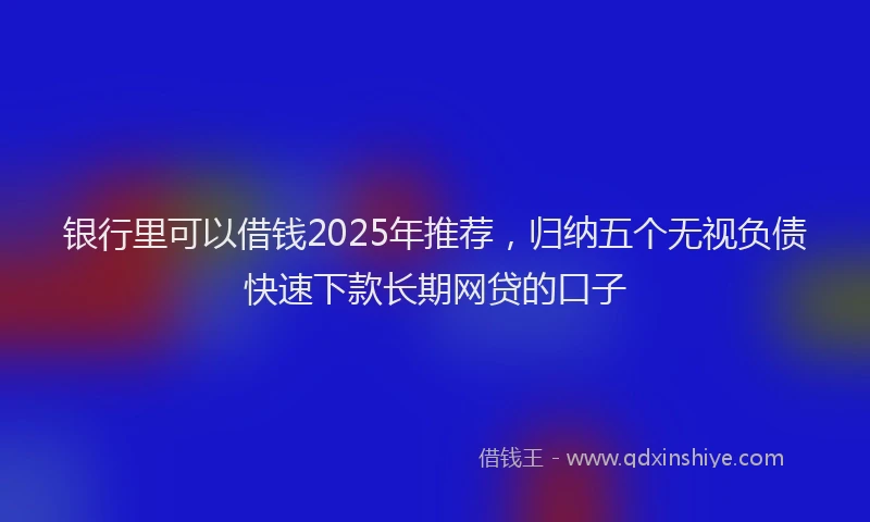 银行里可以借钱2025年推荐，归纳五个无视负债快速下款长期网贷的口子