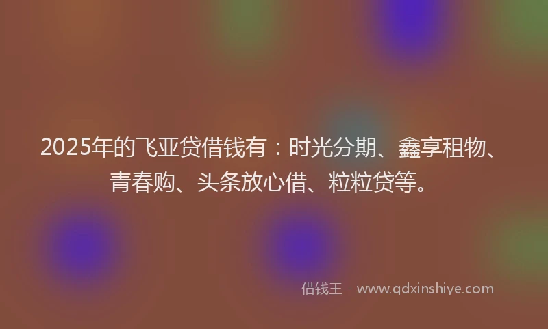 2025年的飞亚贷借钱有：时光分期、鑫享租物、青春购、头条放心借、粒粒贷等。