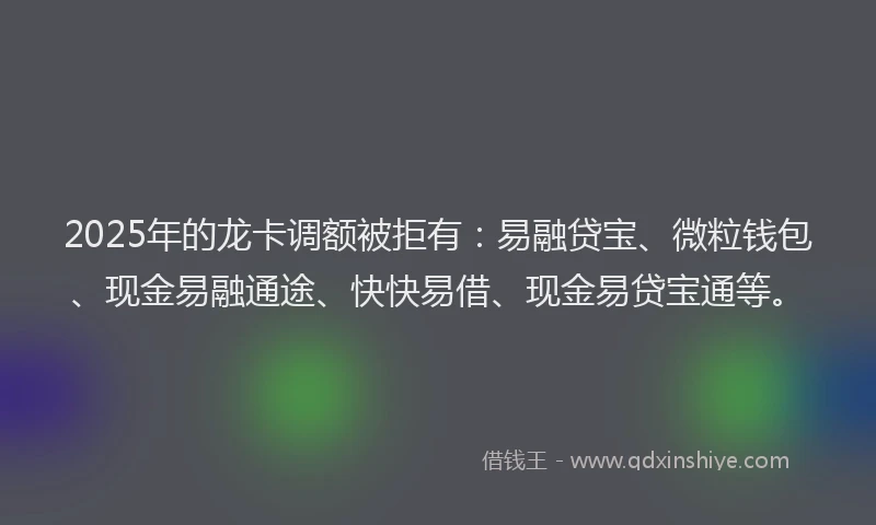 2025年的龙卡调额被拒有：易融贷宝、微粒钱包、现金易融通途、快快易借、现金易贷宝通等。