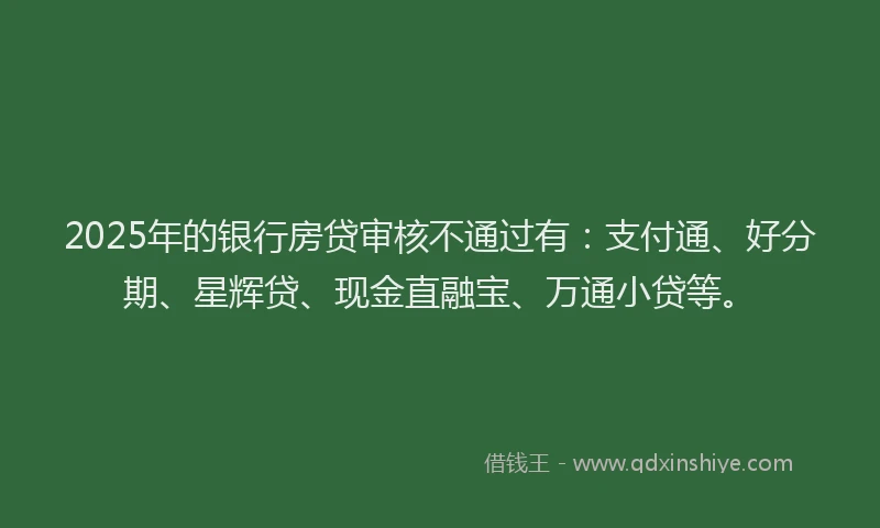 2025年的银行房贷审核不通过有：支付通、好分期、星辉贷、现金直融宝、万通小贷等。