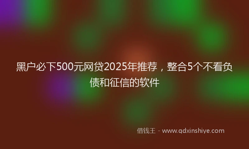 黑户必下500元网贷2025年推荐，整合5个不看负债和征信的软件