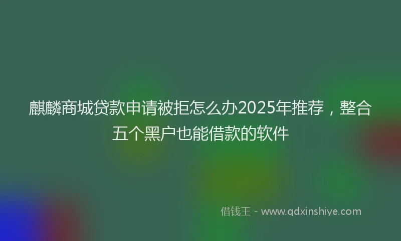 麒麟商城贷款申请被拒怎么办2025年推荐，整合五个黑户也能借款的软件