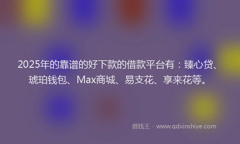 2025年的靠谱的好下款的借款平台有：臻心贷、琥珀钱包、Max商城、易支花、享来花等。