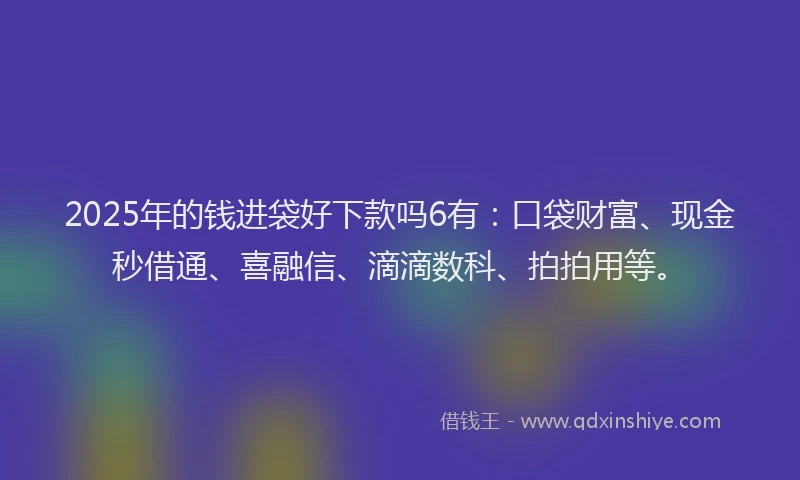 2025年的钱进袋好下款吗6有：口袋财富、现金秒借通、喜融信、滴滴数科、拍拍用等。