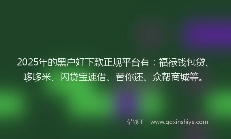 2025年的黑户好下款正规平台有：福禄钱包贷、哆哆米、闪贷宝速借、替你还、众帮商城等。