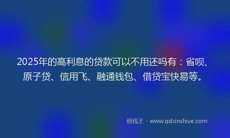 2025年的高利息的贷款可以不用还吗有：省呗、原子贷、信用飞、融通钱包、借贷宝快易等。