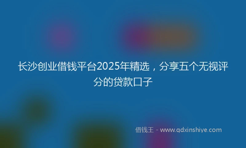 长沙创业借钱平台2025年精选，分享五个无视评分的贷款口子